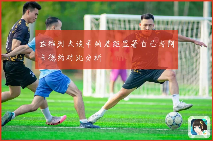 兹维列夫谈辛纳差距显著自己与阿卡德约对比分析