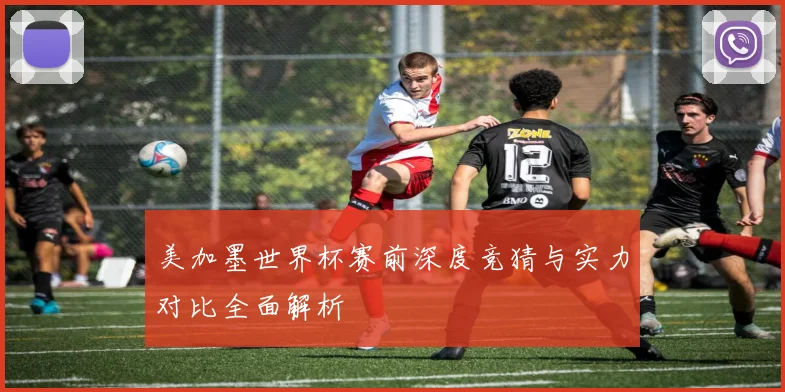 美加墨世界杯赛前深度竞猜与实力对比全面解析