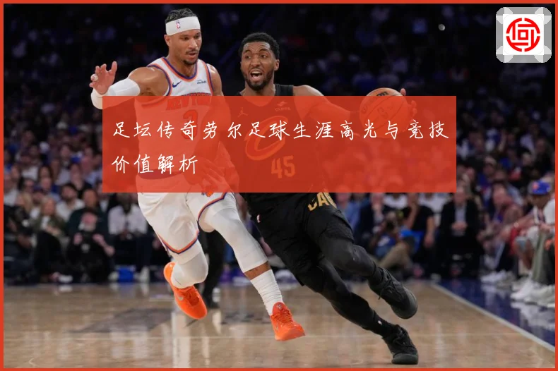 足坛传奇劳尔足球生涯高光与竞技价值解析