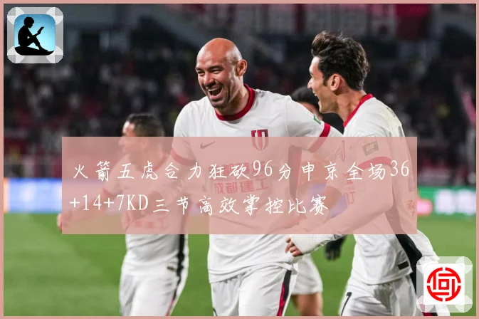 火箭五虎合力狂砍96分申京全场36+14+7KD三节高效掌控比赛