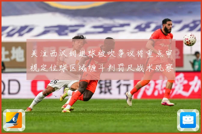 关注西汉姆进球被吹争议将重点审视定位球区域缠斗判罚尺战术观察