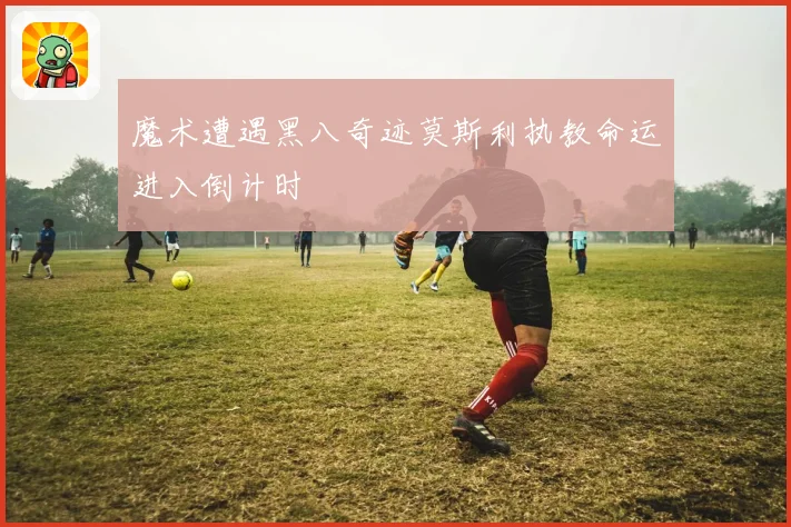 魔术遭遇黑八奇迹莫斯利执教命运进入倒计时