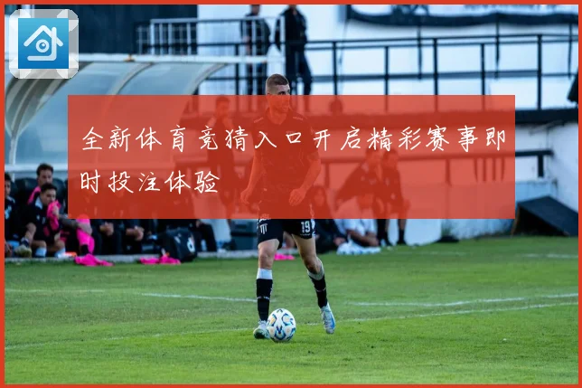 全新体育竞猜入口开启精彩赛事即时投注体验