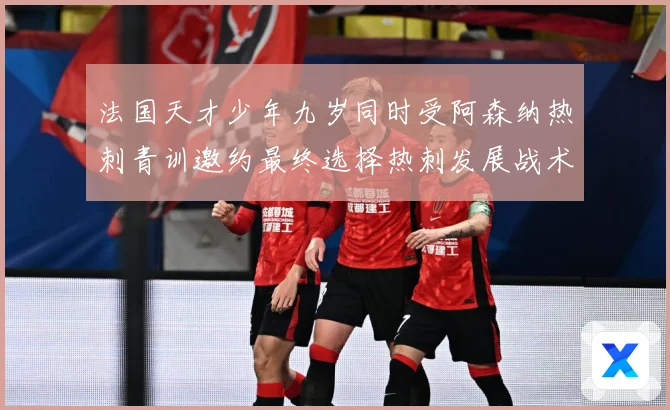 法国天才少年九岁同时受阿森纳热刺青训邀约最终选择热刺发展战术观察