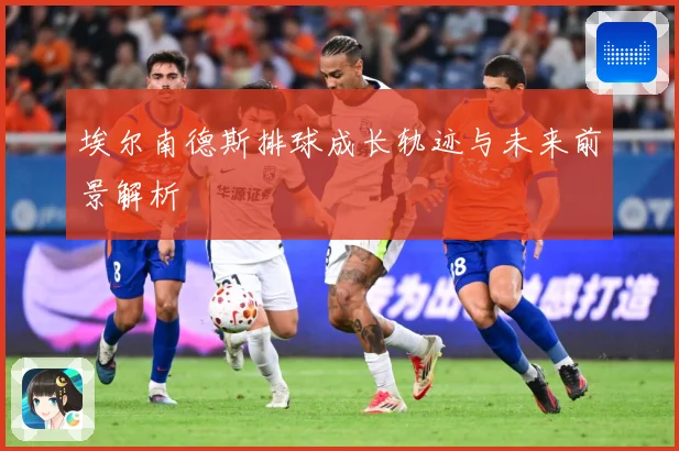埃尔南德斯排球成长轨迹与未来前景解析