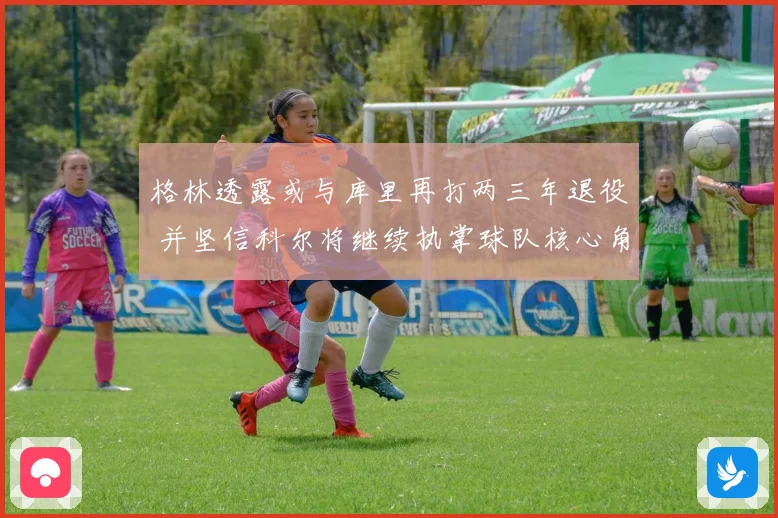 格林透露或与库里再打两三年退役 并坚信科尔将继续执掌球队核心角色