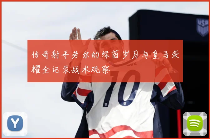 传奇射手劳尔的绿茵岁月与皇马荣耀全记录战术观察