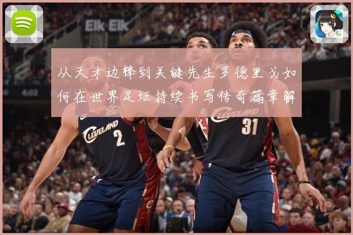 从天才边锋到关键先生罗德里戈如何在世界足坛持续书写传奇篇章解析