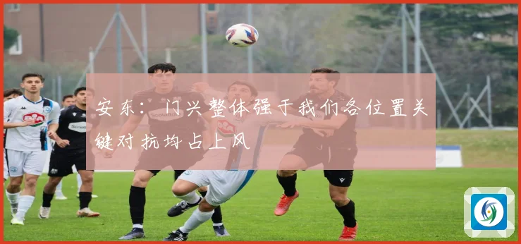安东：门兴整体强于我们各位置关键对抗均占上风