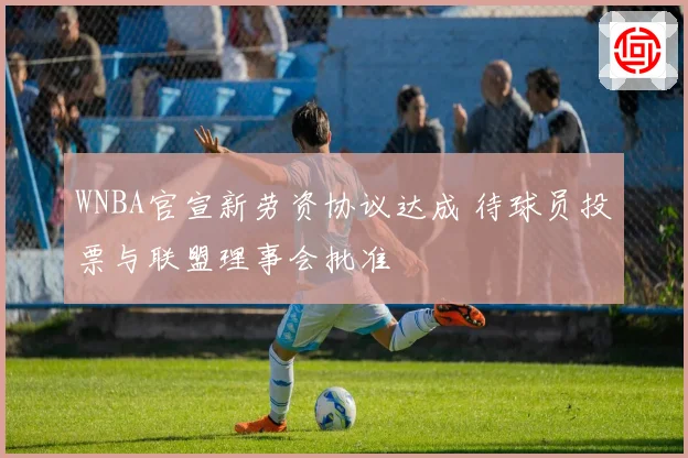 WNBA官宣新劳资协议达成 待球员投票与联盟理事会批准